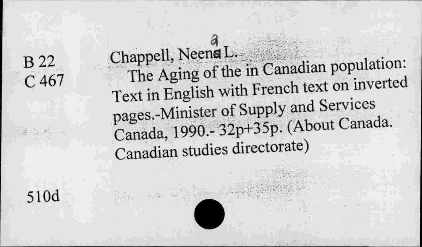 ﻿B 22
C 467
Chappell, NeenaL.
The Aging of the in Canadian population: Text in English with French text on inverted pages.-Minister of Supply and Services Canada, 1990,- 32p+35p. (About Canada. Canadian studies directorate)
510d